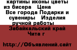 картины,иконы,цветы из бисера › Цена ­ 2 000 - Все города Подарки и сувениры » Изделия ручной работы   . Забайкальский край,Чита г.